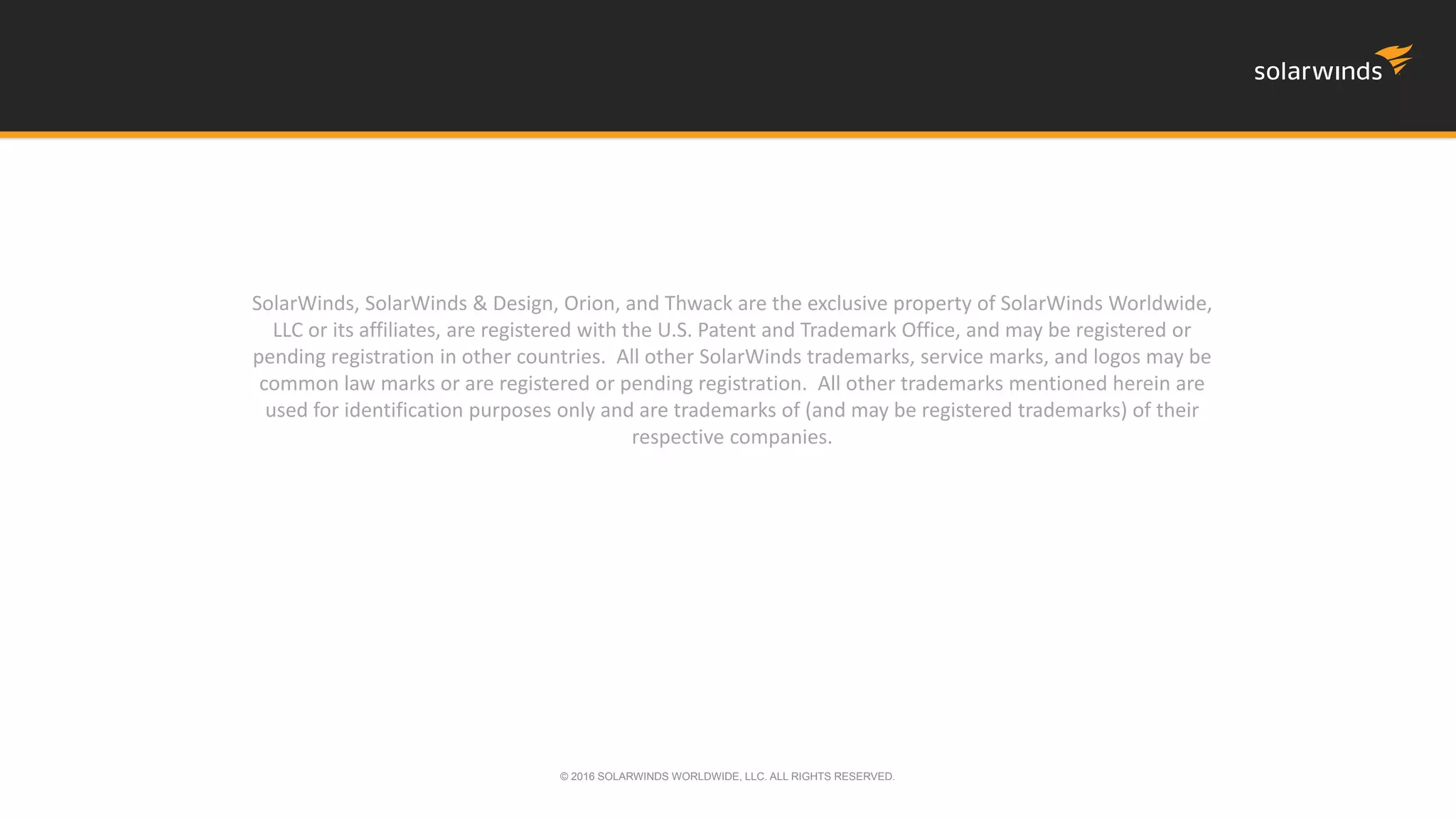 SolarWinds, SolarWinds & Design, Orion, and Thwack are the exclusive property of SolarWinds Worldwide,
LLC or its affiliates, are registered with the U.S. Patent and Trademark Office, and may be registered or
pending registration in other countries. All other SolarWinds trademarks, service marks, and logos may be
common law marks or are registered or pending registration. All other trademarks mentioned herein are
used for identification purposes only and are trademarks of (and may be registered trademarks) of their
respective companies.
© 2016 SOLARWINDS WORLDWIDE, LLC. ALL RIGHTS RESERVED.
 