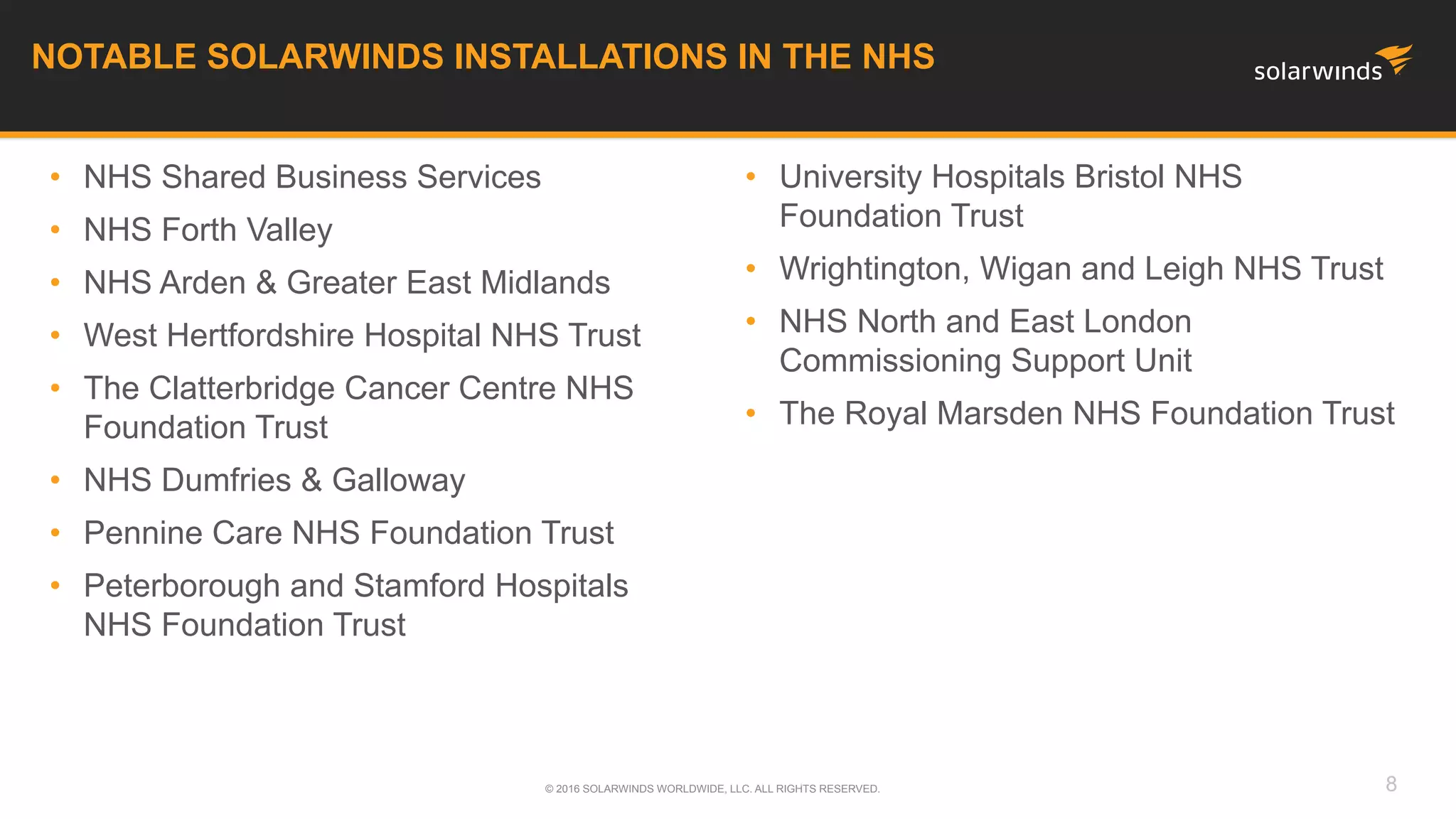 • University Hospitals Bristol NHS
Foundation Trust
• Wrightington, Wigan and Leigh NHS Trust
• NHS North and East London
Commissioning Support Unit
• The Royal Marsden NHS Foundation Trust
NOTABLE SOLARWINDS INSTALLATIONS IN THE NHS
© 2016 SOLARWINDS WORLDWIDE, LLC. ALL RIGHTS RESERVED. 8
• NHS Shared Business Services
• NHS Forth Valley
• NHS Arden & Greater East Midlands
• West Hertfordshire Hospital NHS Trust
• The Clatterbridge Cancer Centre NHS
Foundation Trust
• NHS Dumfries & Galloway
• Pennine Care NHS Foundation Trust
• Peterborough and Stamford Hospitals
NHS Foundation Trust
 