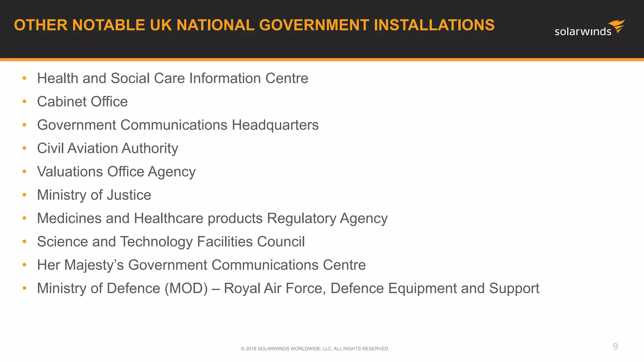 OTHER NOTABLE UK NATIONAL GOVERNMENT INSTALLATIONS
© 2016 SOLARWINDS WORLDWIDE, LLC. ALL RIGHTS RESERVED. 9
• Health and Social Care Information Centre
• Cabinet Office
• Government Communications Headquarters
• Civil Aviation Authority
• Valuations Office Agency
• Ministry of Justice
• Medicines and Healthcare products Regulatory Agency
• Science and Technology Facilities Council
• Her Majesty’s Government Communications Centre
• Ministry of Defence (MOD) – Royal Air Force, Defence Equipment and Support
 