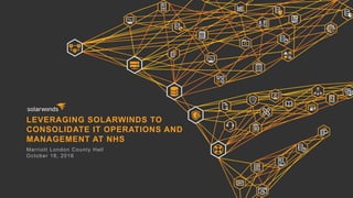 LEVERAGING SOLARWINDS TO
CONSOLIDATE IT OPERATIONS AND
MANAGEMENT AT NHS
Marriott London County Hall
October 18, 2016
 
