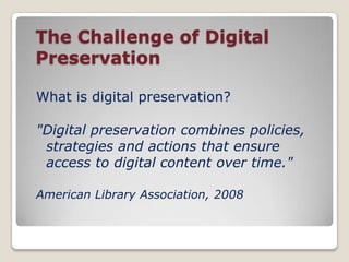  The Challenge of Digital PreservationWhat is digital preservation?"Digital preservation combines policies, strategies and actions that ensure access to digital content over time."American Library Association, 2008