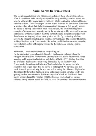 Social Norms In Frankenstein
The society accepts those who fit the norm and reject those who are the outliers.
What is considered to be socially accepted? In today s society, cultural norms are
heavily influenced by many factors: Celebrity, Models, Athletes, Influential Speaker
and even culture. These factors put societal norms in order. As one moves from norm
to another, they adjust their behaviour accordingly in order to feel socially accept
the desire to belong. In Shelley s book Frankenstein , the creature is the prime
example of someone who was rejected by the society norm. His abnormal behaviour
and unusual appearance did not meet the expectation and the continuous rejection
from human society only added more grief to his life. By combining all these
aspects, he struggles to achieve his essential survival needs The Maslow Hierarchy.
In Mary Shelley s book Frankenstein , the author established the creature to not be
successful in Maslow s Hierarchy because he did not exceed society s norms
expectation.
Alienation ... Show more content on Helpwriting.net ...
On the account of being alienated, his safety has become endangered and he
struggles to achieve the fundamentals of safety survival. It was about seven in the
morning and I longed to obtain food and shelter. (Shelley 179) Shelley describes
the creature s poor lifestyle after being abandoned by his creator Victor
Frankenstein. In addition to his lack of food and shelter, he has no one who
resembles him to call help; thus his safety is endangered. As he walks into the
small hut with great curiosity, he was shocked at seeing the old man s flight as he
describes it He turned on hearing a noise and perceiving me, shrieked loudly and
quitting the hut, ran across the field with a speed of which his debilitated form
hardly appeared capable. (Shelley 180) Shelley uses cruel adjectives such as
shrieked loudly and ran across the field , to vivid the creature s fearful countenance
 
