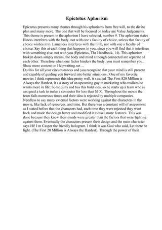Epictetus Aphorism
Epictetus presents many themes through his aphorisms from free will, to the divine
plan and many more. The one that will be focused on today are Value Judgements.
This theme is present in the aphorism I have selected, number 9. The aphorism states
Illness interferes with the body, not with one s faculty of choice, unless that faculty of
choice wishes it to. Lameness interferes with the limb, not with one s faculty of
choice. Say this at each thing that happens to you, since you will find that it interferes
with something else, not with you (Epictetus, The Handbook, 14). This aphorism
broken down simply means, the body and mind although connected are separate of
each other. Therefore when one factor hinders the body, you must remember you...
Show more content on Helpwriting.net ...
Do this for all your circumstances and you recognize that your mind is still present
and capable of guiding you forward into better situations . One of my favorite
movies I think represents this idea pretty well, it s called The First $20 Million is
Always the Hardest, it s a story of an upcoming guy in marketing who realizes he
wants more in life. So he quits and has this bold idea, so he starts up a team who is
assigned a task to make a computer for less than $100. Throughout the movie the
team fails numerous times and their idea is rejected by multiple companies.
Needless to say many external factors were working against the characters in the
movie, like lack of resources, and time. But there was a constant will of assessment
as I stated before that the characters had, each time they were rejected they went
back and made the design better and modified it to have more features. This was
done because they knew their minds were greater than the factors that were fighting
against them. Eventually the characters present their design and the main character
says Hi! I m Casper the friendly hologram. I think it was God who said, Let there be
light. (The First 20 Million is Always the Hardest). Through the power of their
 