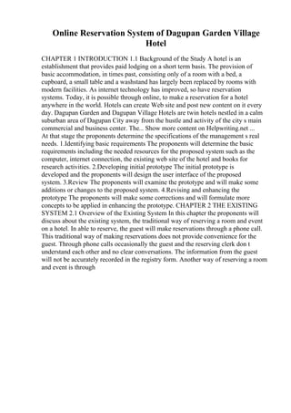 Online Reservation System of Dagupan Garden Village
Hotel
CHAPTER 1 INTRODUCTION 1.1 Background of the Study A hotel is an
establishment that provides paid lodging on a short term basis. The provision of
basic accommodation, in times past, consisting only of a room with a bed, a
cupboard, a small table and a washstand has largely been replaced by rooms with
modern facilities. As internet technology has improved, so have reservation
systems. Today, it is possible through online, to make a reservation for a hotel
anywhere in the world. Hotels can create Web site and post new content on it every
day. Dagupan Garden and Dagupan Village Hotels are twin hotels nestled in a calm
suburban area of Dagupan City away from the hustle and activity of the city s main
commercial and business center. The... Show more content on Helpwriting.net ...
At that stage the proponents determine the specifications of the management s real
needs. 1.Identifying basic requirements The proponents will determine the basic
requirements including the needed resources for the proposed system such as the
computer, internet connection, the existing web site of the hotel and books for
research activities. 2.Developing initial prototype The initial prototype is
developed and the proponents will design the user interface of the proposed
system. 3.Review The proponents will examine the prototype and will make some
additions or changes to the proposed system. 4.Revising and enhancing the
prototype The proponents will make some corrections and will formulate more
concepts to be applied in enhancing the prototype. CHAPTER 2 THE EXISTING
SYSTEM 2.1 Overview of the Existing System In this chapter the proponents will
discuss about the existing system, the traditional way of reserving a room and event
on a hotel. In able to reserve, the guest will make reservations through a phone call.
This traditional way of making reservations does not provide convenience for the
guest. Through phone calls occasionally the guest and the reserving clerk don t
understand each other and no clear conversations. The information from the guest
will not be accurately recorded in the registry form. Another way of reserving a room
and event is through
 
