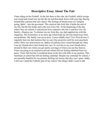 Descriptive Essay About The Fair
I hate riding on the Fireball. At the fair there is this ride, the Fireball, which swings
you round and round way up into the air and then back down with your legs flaying
around like a person that can t dance. My feelings of dread ensue as I imagine
going, Splat! , into the pavement. This carnival ride feels like it holds the end of
my life, but the fair holds and is the rest of my life. At the beginning of the day
when I buy my tickets, I realized just how expensive the fair is and how low my
family s finances are. To distract me my from this, my dad supplied me with the
magazine, The Economist, at an early age which kept my fervent mind away from
our problems. My family was never poor. Lower middle class? Yes! Post divorce I
regularly hear my dad mention that we can t buy groceries until his next paycheck
while I drive my nonexistent car. Spikes of jealousy have raised through me when
I see my friends drive their brand new cars. It s not fun to see your friends drive
around in their cars when you get spotty coverage of when you can buy haircut.
Turns out going to an expensive private school left me feeling sidelined from my
peers. I have felt lost has I wondered alone at the fair with little in my pockets. This
loneliness at school has left me feeling contempt. Despite my contempt for school, I
am eternally thankful for my parents shelling out money that they can t spare. Sadly,
I still can t stand the Catholic part of my school. One thing I didn t want to talk
 