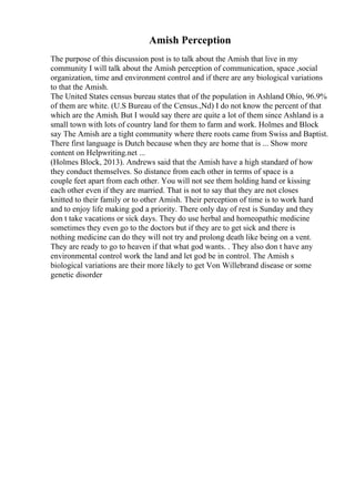 Amish Perception
The purpose of this discussion post is to talk about the Amish that live in my
community I will talk about the Amish perception of communication, space ,social
organization, time and environment control and if there are any biological variations
to that the Amish.
The United States census bureau states that of the population in Ashland Ohio, 96.9%
of them are white. (U.S Bureau of the Census.,Nd) I do not know the percent of that
which are the Amish. But I would say there are quite a lot of them since Ashland is a
small town with lots of country land for them to farm and work. Holmes and Block
say The Amish are a tight community where there roots came from Swiss and Baptist.
There first language is Dutch because when they are home that is ... Show more
content on Helpwriting.net ...
(Holmes Block, 2013). Andrews said that the Amish have a high standard of how
they conduct themselves. So distance from each other in terms of space is a
couple feet apart from each other. You will not see them holding hand or kissing
each other even if they are married. That is not to say that they are not closes
knitted to their family or to other Amish. Their perception of time is to work hard
and to enjoy life making god a priority. There only day of rest is Sunday and they
don t take vacations or sick days. They do use herbal and homeopathic medicine
sometimes they even go to the doctors but if they are to get sick and there is
nothing medicine can do they will not try and prolong death like being on a vent.
They are ready to go to heaven if that what god wants. . They also don t have any
environmental control work the land and let god be in control. The Amish s
biological variations are their more likely to get Von Willebrand disease or some
genetic disorder
 