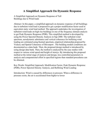 A Simplified Approach On Dynamic Response
A Simplified Approach on Dynamic Response of Tall
Buildings due to Wind loads
Abstract: In this paper, a simplified approach on dynamic response of tall buildings
due to turbulent wind load is proposed to get a proper modification factor used in
equivalent static wind load method. The approach undertakes the investigation of
turbulent wind loads on high rise buildings in one of the frequency domain analysis
to get Peak Dynamic Response (PDR). This simplified method is developed by
using the Power Spectral Density Analysis in Sap 2000. The turbulent wind
spectrum, aerodynamic admittance and vertical coherence for buffeting wind
loading are estimated using Kaimal spectrum, empirical relationship proposed by
Vickery and Spatial Coherence of Davenport . The building models conditions are
documented as a data bank. Then, the proposed design method is introduced by
using design data bank. Then, the method is analyzed by the case studies with
respect to various wind speed and height of storeys. By introducing this proposed
method at the initial stage of analysis and design, less controlled parameters in
analysis and computational effort in specified regions than standard procedures can
be obtained.
Key Words: Simplified Approach, Modification Factor, Peak Dynamic Response
(PDR), Power Spectral Density Analysis, and Buffeting Wind Loading
Introduction: Wind is caused by differences in pressure. When a difference in
pressure exists, the air is accelerated from higher to lower
 