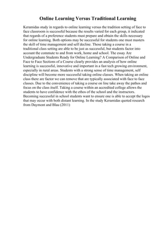 Online Learning Versus Traditional Learning
Keramidas study in regards to online learning versus the tradition setting of face to
face classroom is successful because the results varied for each group, it indicated
that regards of a preference students must prepare and obtain the skills necessary
for online learning. Both options may be successful for students one must masters
the skill of time management and self decline. Those taking a course in a
traditional class setting are able to be just as successful, but students factor into
account the commute to and from work, home and school. The essay Are
Undergraduate Students Ready for Online Learning? A Comparison of Online and
Face to Face Sections of a Course clearly provides an analysis of how online
learning is successful, innovative and important in a fast tech growing environment,
especially in rural areas. Students with a strong sense of time management, self
discipline will become more successful taking online classes. When taking an online
class there are factor we can remove that are typically associated with face to face
classes. Due to the convenience of taking a course on line take away the pathos and
focus on the class itself. Taking a course within an accredited college allows the
students to have confidence with the ethos of the school and the instructors.
Becoming successful in school students want to ensure one is able to accept the logos
that may occur with both distant learning. In the study Keramidas quoted research
from Daymont and Blau (2011)
 