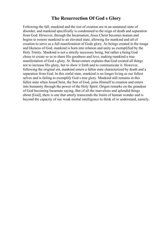 The Resurrection Of God s Glory
Following the fall, mankind and the rest of creation are in an unnatural state of
disorder, and mankind specifically is condemned to the reign of death and separation
from God. However, through the Incarnation, Jesus Christ becomes human and
begins to restore mankind to an elevated state, allowing for mankind and all of
creation to serve as a full manifestation of Gods glory. As beings created in the image
and likeness of God, mankind is born into relation and unity as exemplified by the
Holy Trinity. Mankind is not a strictly necessary being, but rather a being God
chose to create so as to share His goodness and love, making mankind a true
manifestation of God s glory. St. Bonaventure explains that God created all things
not to increase His glory, but to show it forth and to communicate it. However,
following the original sin, mankind enters a fallen state characterized by death and a
separation from God. In this sinful state, mankind is no longer living as our fullest
selves and is failing to exemplify God s true glory. Mankind still remains in this
fallen state when JesusChrist, the Son of God, joins Himself to creation and enters
into humanity through the power of the Holy Spirit. Origen remarks on the grandeur
of God becoming Incarnate saying, But of all the marvelous and splendid things
about [God], there is one that utterly transcends the limits of human wonder and is
beyond the capacity of our weak mortal intelligence to think of or understand, namely,
 