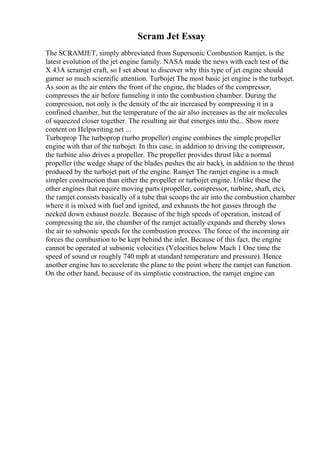 Scram Jet Essay
The SCRAMJET, simply abbreviated from Supersonic Combustion Ramjet, is the
latest evolution of the jet engine family. NASA made the news with each test of the
X 43A scramjet craft, so I set about to discover why this type of jet engine should
garner so much scientific attention. Turbojet The most basic jet engine is the turbojet.
As soon as the air enters the front of the engine, the blades of the compressor,
compresses the air before funneling it into the combustion chamber. During the
compression, not only is the density of the air increased by compressing it in a
confined chamber, but the temperature of the air also increases as the air molecules
of squeezed closer together. The resulting air that emerges into the... Show more
content on Helpwriting.net ...
Turboprop The turboprop (turbo propeller) engine combines the simple propeller
engine with that of the turbojet. In this case, in addition to driving the compressor,
the turbine also drives a propeller. The propeller provides thrust like a normal
propeller (the wedge shape of the blades pushes the air back), in addition to the thrust
produced by the turbojet part of the engine. Ramjet The ramjet engine is a much
simpler construction than either the propeller or turbojet engine. Unlike these the
other engines that require moving parts (propeller, compressor, turbine, shaft, etc),
the ramjet consists basically of a tube that scoops the air into the combustion chamber
where it is mixed with fuel and ignited, and exhausts the hot gasses through the
necked down exhaust nozzle. Because of the high speeds of operation, instead of
compressing the air, the chamber of the ramjet actually expands and thereby slows
the air to subsonic speeds for the combustion process. The force of the incoming air
forces the combustion to be kept behind the inlet. Because of this fact, the engine
cannot be operated at subsonic velocities (Velocities below Mach 1 One time the
speed of sound or roughly 740 mph at standard temperature and pressure). Hence
another engine has to accelerate the plane to the point where the ramjet can function.
On the other hand, because of its simplistic construction, the ramjet engine can
 