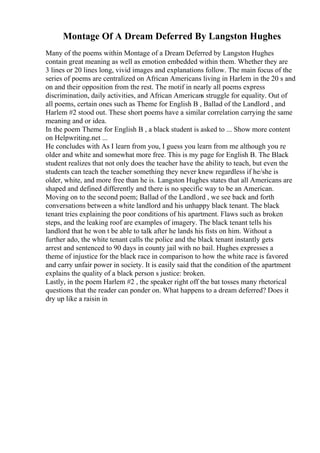 Montage Of A Dream Deferred By Langston Hughes
Many of the poems within Montage of a Dream Deferred by Langston Hughes
contain great meaning as well as emotion embedded within them. Whether they are
3 lines or 20 lines long, vivid images and explanations follow. The main focus of the
series of poems are centralized on African Americans living in Harlem in the 20 s and
on and their opposition from the rest. The motif in nearly all poems express
discrimination, daily activities, and African Americans struggle for equality. Out of
all poems, certain ones such as Theme for English B , Ballad of the Landlord , and
Harlem #2 stood out. These short poems have a similar correlation carrying the same
meaning and or idea.
In the poem Theme for English B , a black student is asked to ... Show more content
on Helpwriting.net ...
He concludes with As I learn from you, I guess you learn from me although you re
older and white and somewhat more free. This is my page for English B. The Black
student realizes that not only does the teacher have the ability to teach, but even the
students can teach the teacher something they never knew regardless if he/she is
older, white, and more free than he is. Langston Hughes states that all Americans are
shaped and defined differently and there is no specific way to be an American.
Moving on to the second poem; Ballad of the Landlord , we see back and forth
conversations between a white landlord and his unhappy black tenant. The black
tenant tries explaining the poor conditions of his apartment. Flaws such as broken
steps, and the leaking roof are examples of imagery. The black tenant tells his
landlord that he won t be able to talk after he lands his fists on him. Without a
further ado, the white tenant calls the police and the black tenant instantly gets
arrest and sentenced to 90 days in county jail with no bail. Hughes expresses a
theme of injustice for the black race in comparison to how the white race is favored
and carry unfair power in society. It is easily said that the condition of the apartment
explains the quality of a black person s justice: broken.
Lastly, in the poem Harlem #2 , the speaker right off the bat tosses many rhetorical
questions that the reader can ponder on. What happens to a dream deferred? Does it
dry up like a raisin in
 