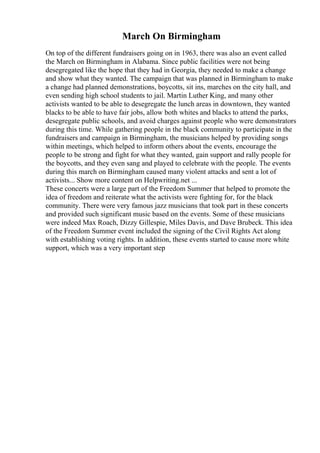 March On Birmingham
On top of the different fundraisers going on in 1963, there was also an event called
the March on Birmingham in Alabama. Since public facilities were not being
desegregated like the hope that they had in Georgia, they needed to make a change
and show what they wanted. The campaign that was planned in Birmingham to make
a change had planned demonstrations, boycotts, sit ins, marches on the city hall, and
even sending high school students to jail. Martin Luther King, and many other
activists wanted to be able to desegregate the lunch areas in downtown, they wanted
blacks to be able to have fair jobs, allow both whites and blacks to attend the parks,
desegregate public schools, and avoid charges against people who were demonstrators
during this time. While gathering people in the black community to participate in the
fundraisers and campaign in Birmingham, the musicians helped by providing songs
within meetings, which helped to inform others about the events, encourage the
people to be strong and fight for what they wanted, gain support and rally people for
the boycotts, and they even sang and played to celebrate with the people. The events
during this march on Birmingham caused many violent attacks and sent a lot of
activists... Show more content on Helpwriting.net ...
These concerts were a large part of the Freedom Summer that helped to promote the
idea of freedom and reiterate what the activists were fighting for, for the black
community. There were very famous jazz musicians that took part in these concerts
and provided such significant music based on the events. Some of these musicians
were indeed Max Roach, Dizzy Gillespie, Miles Davis, and Dave Brubeck. This idea
of the Freedom Summer event included the signing of the Civil Rights Act along
with establishing voting rights. In addition, these events started to cause more white
support, which was a very important step
 