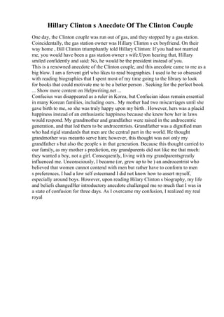 Hillary Clinton s Anecdote Of The Clinton Couple
One day, the Clinton couple was run out of gas, and they stopped by a gas station.
Coincidentally, the gas station owner was Hillary Clinton s ex boyfriend. On their
way home , Bill Clinton triumphantly told Hillary Clinton: If you had not married
me, you would have been a gas station owner s wife.Upon hearing that, Hillary
smiled confidently and said: No, he would be the president instead of you.
This is a renowned anecdote of the Clinton couple, and this anecdote came to me as a
big blow. I am a fervent girl who likes to read biographies. I used to be so obsessed
with reading biographies that I spent most of my time going to the library to look
for books that could motivate me to be a better person . Seeking for the perfect book
... Show more content on Helpwriting.net ...
Confucius was disappeared as a ruler in Korea, but Confucian ideas remain essential
in many Korean families, including ours.. My mother had two miscarriages until she
gave birth to me, so she was truly happy upon my birth . However, hers was a placid
happiness instead of an enthusiastic happiness because she knew how her in laws
would respond. My grandmother and grandfather were raised in the androcentric
generation, and that led them to be androcentrists. Grandfather was a dignified man
who had rigid standards that men are the central part in the world. He thought
grandmother was meantto serve him; however, this thought was not only my
grandfather s but also the people s in that generation. Because this thought carried to
our family, as my mother s prediction, my grandparents did not like me that much:
they wanted a boy, not a girl. Consequently, living with my grandparentsgreatly
influenced me. Unconsciously, I became (or, grew up to be ) an androcentrist who
believed that women cannot contend with men but rather have to conform to men
s preferences, I had a low self esteemand I did not know how to assert myself,
especially around boys. However, upon reading Hilary Clinton s biography, my life
and beliefs changedHer introductory anecdote challenged me so much that I was in
a state of confusion for three days. As I overcame my confusion, I realized my real
royal
 
