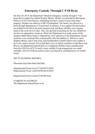 Emergency Custody Through C P Of Ryan
On June 20, 2014, the Department obtained emergency custody through C P of
Ryan due to neglect by mother Heather Martin. Mother was arrested by Burlington
Police on 6/16/14 for larceny; shoplifting and three counts of receiving stolen
property. Heather was taken to at MCI Framingham. The family was placed in a
hotel through Department of Transitional Assistance. It was against the hotel policy
for children to be left in the hotel unsupervised, and Ryan and Bria were staying
alone in the room for five days. This was deemed concerning for the two children to
not have an appropriate caregiver. When the Department was made aware of the
situation father Brian Scopa s whereabouts were unknown to the Department. Family
members were contacted that could possibly take the children in. However, uncle
Stephen Martin, aunt Cindy Fiore and Grandmother Carroll Clinton were unable to
do so for various reasons. Given that there were no family members to take Ryan and
Bria in, the Department placed them in a temporary Hotline foster careplacement
from the 6/20/14 to 6/23/14 until a more suitable living arrangement was made
available. On 6/23/14 Ryan and his sister were placed in a kinship home of a family
friend.
DCF PLACEMENT HISTORY:
Placement type:Start Date:End Date:
Departmental Foster Care2/17/20105/27/2010
Departmental Foster Care6/20/20146/22/2014
Departmental Foster Care6/23/2014Present
CURRENT PLACEMENT:
The Department placed Ryan in an
 