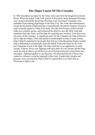 The Major Causes Of The Crusades
In 1065 Jerusalem was taken by the Turks, who came from the kingdom of ancient
Persia. When the Seljuk Turks took control of Jerusalem, thirty thousand Christians
were massacred and the remaining Christians were mistreated. Christians were
forbidden from making pilgrimages to the Holy City. The Turks then threatened to
invade the Byzantine Empireand take Constantinople. Byzantine Emperor Alexius I
made a special appeal to Urban II for help. The idea that Europe could be united
under one common enemy, and awakened the desire to save the Holy Land and
Jerusalem from the Turks, and the hope for acquiring new territory in the East were
all causes of the Crusades. A significant cause for the Crusades was Pope Urban II s
call to fight the Seljuk Turks and defend Constantinople in order to unite Europe.
Pope Urban II explained to his people that Alexius of the Byzantine Empire needed
help in defending Constantinople from the Seljuk Turks and asked for all of the
true Christians to join in the fight. The Pope used this as an opportunity to unite
Europe. Catholic forces were fighting with each other all over Europe and the Pope
came up with an idea to get all that war out of Europe and send it somewhere else,
Jerusalem ; fighting together as one big army. He promised that all of those who
wanted to volunteer would be repented of their sins. Feudal lords, knights and
peasants were convinced by Pope Urban II s speech that it was their duty as
Christians to fight in the
 