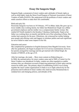 Essay On Sangeeta Singh
Sangeeta Singh, a proponent of street vendors and a defender of female rights as
well as child rights, leads the Street Food Program of National Association of Street
Vendors of India (NASVI). She understood well the problems of street vendors and
made ceaseless efforts to make their life comfortable.
Birth and early life:
Passionate Sangeeta was born on 18 February, 1973 in Bihar, India. She grew up in a
lower middle class working family; her father late Bindeshwari Singh was a Bihar
government employee and her mother was a compassionate family woman. She
studied till Nineth standard in the Kendrya Vidyalaya, Kathmandu, Nepal as her
father was working there on transfer and did the rest of her schooling in Patna. Her
mother had a passion for the poor. Oftentimes, she witnessed her mother helping
poor people and offering water and Jaggery to rickshaw pullers and such significant
act never failed to make some impacts in her life.
Education and career:
She completed her graduation in English (honours) from Magath University. Soon
after her graduation, she began to prepare for Civil service examinations; however,
her parents arranged her marriage and she got married with Arbind Singh, the
founder of NIDAN, at the age of 24.
After her marriage, she made ... Show more content on Helpwriting.net ...
In 2004, the national policy for street vendors came and in 2009, a Central Act for
Street Vendors was introduced. In India, vendors are often regarded as a public
nuisance they are oftentimes accused of depriving pedestrians of their space and the
reason for traffic jams. The primary object of establishing NASVI was to bring
together the street vendor organizations in India so as to fight collectively for the
protection and livelihood of street vendors who stand severely threatened due to
outdated laws and changing policies, and attitudes of the
 