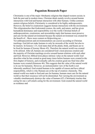 Paganism Research Paper
Christianity is one of the major Abrahamic religions that shaped western society in
both the past and in modern times. Christian ideals mainly revolve around human
interactions with God and human interaction with other humans. Unlike common
eastern religious beliefs, Christianity is considered to be highly anthropocentric.
However, the belief in creationism suggests human interactions with the environment.
This religionteaches that Godcreated cosmos, the earth, and nature, and has given
humankind dominance and responsibility over the world. Christian beliefs of
anthropocentrism, creationism, and stewardship imply that humans must preserve
and care for the natural environment because the natural environment was created for
the benefit of... Show more content on Helpwriting.net ...
Yet anthropocentrism and environmentalism can coexist according to Christian
teachings. God did not make humans to only be stewards of the world, but also to
be masters. In Genesis 1:31, God states that all the plants, birds, and beasts are to
be food for humans (Clowney Mosto 42). Therefore the natural world was created
to be utilized. After all, humans are considered God s most precious creation and
the majority of Christian teachings revolve around human relations with each other
and God. However, biblical texts places intrinsic value on the natural world. God
describes what he has created as good many times before humans were created in the
first chapter of Genesis, and eventually calls his creation good one final time after
humans were created (Simmons 46). This suggests that the value of the natural world
is its use for humanity. However, an instrumentalist view of the Earth is not
inherently unethical. God created humans to be capable of reason and have ethical
responsibility, which is why Humans are at the top of creation s hierarchy. This
natural world was made to feed and care for humans; humans must care for the natural
world so that their resources will not be diminished. Not viewing the environment as
valuable simultaneously destroys the value of humans (47). Christianity teaches that
caring for one s self entails caring for the environment. God created the natural world
as residence and
 