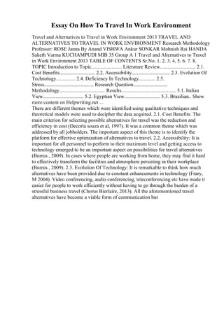 Essay On How To Travel In Work Environment
Travel and Alternatives to Travel in Work Environment 2013 TRAVEL AND
ALTERNATIVES TO TRAVEL IN WORK ENVIRONMENT Research Methodology
Professor: ROSE Janna By Anand VISHWA Ankur SONKAR Mohnish Rai HANDA
Saketh Varma KUCHAMPUDI MIB 35 Group A 1 Travel and Alternatives to Travel
in Work Environment 2013 TABLE OF CONTENTS Sr.No. 1. 2. 3. 4. 5. 6. 7. 8.
TOPIC Introduction to Topic........................ Literature Review............................ 2.1.
Cost Benefits............................ 2.2. Accessibility.............................. 2.3. Evolution Of
Technology............... 2.4. Deficiency In Technology............. 2.5.
Stress....................................... Research Question...........................
Methodology.................................... Results........................................... 5.1. Indian
View................................ 5.2. Egyptian View............................ 5.3. Brazilian
... Show
more content on Helpwriting.net ...
There are different themes which were identified using qualitative techniques and
theoretical models were used to decipher the data acquired. 2.1. Cost Benefits: The
main criterion for selecting possible alternatives for travel was the reduction and
efficiency in cost (Decorla souza et al, 1997). It was a common theme which was
addressed by all jobholders. The important aspect of this theme is to identify the
platform for effective optimization of alternatives to travel. 2.2. Accessibility: It is
important for all personnel to perform to their maximum level and getting access to
technology emerged to be an important aspect on possibilities for travel alternatives
(Burrus , 2009). In cases where people are working from home, they may find it hard
to effectively transform the facilities and atmosphere persisting in their workplace
(Burrus , 2009). 2.3. Evolution Of Technology: It is remarkable to think how much
alternatives have been provided due to constant enhancements in technology (Frary,
M 2004). Video conferencing, audio conferencing, teleconferencing etc have made it
easier for people to work efficiently without having to go through the burden of a
stressful business travel (Chorus Bierlaire, 2013). All the aforementioned travel
alternatives have become a viable form of communication but
 