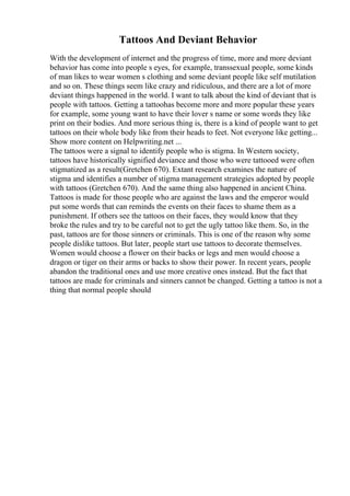 Tattoos And Deviant Behavior
With the development of internet and the progress of time, more and more deviant
behavior has come into people s eyes, for example, transsexual people, some kinds
of man likes to wear women s clothing and some deviant people like self mutilation
and so on. These things seem like crazy and ridiculous, and there are a lot of more
deviant things happened in the world. I want to talk about the kind of deviant that is
people with tattoos. Getting a tattoohas become more and more popular these years
for example, some young want to have their lover s name or some words they like
print on their bodies. And more serious thing is, there is a kind of people want to get
tattoos on their whole body like from their heads to feet. Not everyone like getting...
Show more content on Helpwriting.net ...
The tattoos were a signal to identify people who is stigma. In Western society,
tattoos have historically signified deviance and those who were tattooed were often
stigmatized as a result(Gretchen 670). Extant research examines the nature of
stigma and identifies a number of stigma management strategies adopted by people
with tattoos (Gretchen 670). And the same thing also happened in ancient China.
Tattoos is made for those people who are against the laws and the emperor would
put some words that can reminds the events on their faces to shame them as a
punishment. If others see the tattoos on their faces, they would know that they
broke the rules and try to be careful not to get the ugly tattoo like them. So, in the
past, tattoos are for those sinners or criminals. This is one of the reason why some
people dislike tattoos. But later, people start use tattoos to decorate themselves.
Women would choose a flower on their backs or legs and men would choose a
dragon or tiger on their arms or backs to show their power. In recent years, people
abandon the traditional ones and use more creative ones instead. But the fact that
tattoos are made for criminals and sinners cannot be changed. Getting a tattoo is not a
thing that normal people should
 