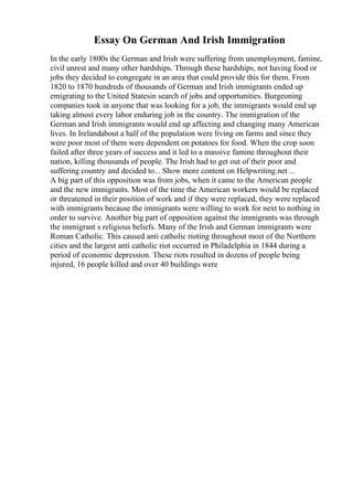 Essay On German And Irish Immigration
In the early 1800s the German and Irish were suffering from unemployment, famine,
civil unrest and many other hardships. Through these hardships, not having food or
jobs they decided to congregate in an area that could provide this for them. From
1820 to 1870 hundreds of thousands of German and Irish immigrants ended up
emigrating to the United Statesin search of jobs and opportunities. Burgeoning
companies took in anyone that was looking for a job, the immigrants would end up
taking almost every labor enduring job in the country. The immigration of the
German and Irish immigrants would end up affecting and changing many American
lives. In Irelandabout a half of the population were living on farms and since they
were poor most of them were dependent on potatoes for food. When the crop soon
failed after three years of success and it led to a massive famine throughout their
nation, killing thousands of people. The Irish had to get out of their poor and
suffering country and decided to... Show more content on Helpwriting.net ...
A big part of this opposition was from jobs, when it came to the American people
and the new immigrants. Most of the time the American workers would be replaced
or threatened in their position of work and if they were replaced, they were replaced
with immigrants because the immigrants were willing to work for next to nothing in
order to survive. Another big part of opposition against the immigrants was through
the immigrant s religious beliefs. Many of the Irish and German immigrants were
Roman Catholic. This caused anti catholic rioting throughout most of the Northern
cities and the largest anti catholic riot occurred in Philadelphia in 1844 during a
period of economic depression. These riots resulted in dozens of people being
injured, 16 people killed and over 40 buildings were
 
