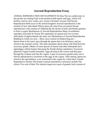 Asexual Reproduction Essay
ANIMAL REPRODUCTION DEVELOPMENT Dr Ilma The two earthworms in
this picture are mating Each worm produces both sperm and eggs, which will
fertilize And in a few weeks, new worms will hatch Asexual And Sexual
Reproduction Both occur in the animal kingdom Asexual reproduction is the
creation of new individuals Whose genes all come from one parent Sexual
reproduction is the creation of offspring By the fusion of male and female gametes
to form a zygote Mechanisms of Asexual Reproduction Many invertebrates
reproduce asexually by fission The separation of a parent into two or more
individuals of approximately the same size Mechanisms of Asexual Reproduction
Budding In which two new... Show more content on Helpwriting.net ...
Sperm form in the testes, pass through the sperm duct (vas deferens), and are
stored in the seminal vesicle. The male ejaculates sperm along with fluid from the
accessory glands. (Males of some species of insects and other arthropods have
appendages called claspers that grasp the female during copulation.) Accessory
gland (b) Vagina Female honeybee. Eggs develop in the ovaries and then pass
through the oviducts and into the vagina. A pair of accessory glands (only one is
shown) add protective secretions to the eggs in the vagina. After mating, sperm are
stored in the spermatheca, a sac connected to the vagina by a short duct. Female
Reproductive System The female external reproductive structures include The
clitoris Two sets of labia The internal organs are a pair of gonads And a system of
 