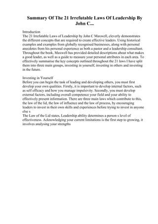 Summary Of The 21 Irrefutable Laws Of Leadership By
John C...
Introduction
The 21 Irrefutable Laws of Leadership by John C Maxwell, cleverly demonstrates
the different concepts that are required to create effective leaders. Using historical
examples and examples from globally recognised businesses, along with personal
anecdotes from his personal experience as both a pastor and a leadership consultant.
Throughout the book, Maxwell has provided detailed descriptions about what makes
a good leader, as well as a guide to measure your personal attributes in each area. To
effectively summarise the key concepts outlined throughout the 21 laws I have split
them into three main groups, investing in yourself, investing in others and investing
in the future.
Investing in Yourself
Before you can begin the task of leading and developing others, you must first
develop your own qualities. Firstly, it is important to develop internal factors, such
as self efficacy and how you manage impulsivity. Secondly, you must develop
external factors, including overall competence your field and your ability to
effectively present information. There are three main laws which contribute to this,
the law of the lid, the law of influence and the law of process, by encouraging
leaders to invest in their own skills and experiences before trying to invest in anyone
else s
The Law of the Lid states, Leadership ability determines a person s level of
effectiveness. Acknowledging your current limitations is the first step to growing, it
involves analysing your strengths
 