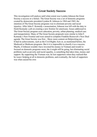 Great Society Success
This investigation will analyze until what extent was Lyndon Johnson the Great
Society a success or a failure. The Great Society was a set of domestic programs
created by democratic president Lyndon B. Johnson in 1964 and 1965, the
intention of The Great Society programs was to eliminate poverty and racial
injustice. After John F. Kennedy s assassination, Johnson was left with the duty to
finish Kennedy s job on creating a new frontier for americans. Issues addressed in
The Great Society program were education, poverty, urban planning, medical care
and transportation. Many of The Great Society proposals were similar to John F.
Kennedy s New Frontier and were aimed to complete Franklin Roosevelt s New Deal
agenda. The Great Society was first... Show more content on Helpwriting.net ...
It had its achievements, such as the Civil Rights Acts or, as mentioned before, the
Medicaid or Medicare programs. But it it is impossible to classify it as a success.
Maybe, if Johnson wouldn t have invested his money in Vietnam and would ve
focused on domestic programs more, the it might still be going, but eliminating social
problems such as poverty and racial equality, is something that takes time, money and
support. By supporting the Vietnam war, he lost supporters when they realized that
he wasn t helping at all in domestic problems, and eventually, the lack of supporters
was what caused his own
 