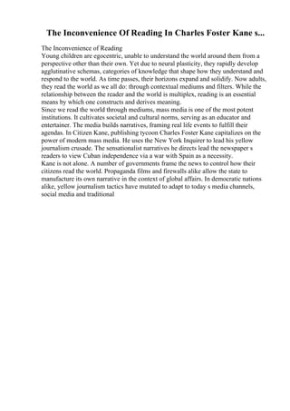 The Inconvenience Of Reading In Charles Foster Kane s...
The Inconvenience of Reading
Young children are egocentric, unable to understand the world around them from a
perspective other than their own. Yet due to neural plasticity, they rapidly develop
agglutinative schemas, categories of knowledge that shape how they understand and
respond to the world. As time passes, their horizons expand and solidify. Now adults,
they read the world as we all do: through contextual mediums and filters. While the
relationship between the reader and the world is multiplex, reading is an essential
means by which one constructs and derives meaning.
Since we read the world through mediums, mass media is one of the most potent
institutions. It cultivates societal and cultural norms, serving as an educator and
entertainer. The media builds narratives, framing real life events to fulfill their
agendas. In Citizen Kane, publishing tycoon Charles Foster Kane capitalizes on the
power of modern mass media. He uses the New York Inquirer to lead his yellow
journalism crusade. The sensationalist narratives he directs lead the newspaper s
readers to view Cuban independence via a war with Spain as a necessity.
Kane is not alone. A number of governments frame the news to control how their
citizens read the world. Propaganda films and firewalls alike allow the state to
manufacture its own narrative in the context of global affairs. In democratic nations
alike, yellow journalism tactics have mutated to adapt to today s media channels,
social media and traditional
 