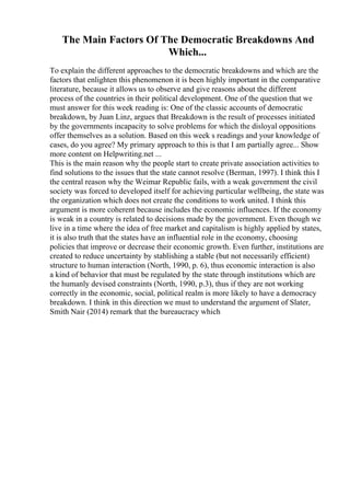 The Main Factors Of The Democratic Breakdowns And
Which...
To explain the different approaches to the democratic breakdowns and which are the
factors that enlighten this phenomenon it is been highly important in the comparative
literature, because it allows us to observe and give reasons about the different
process of the countries in their political development. One of the question that we
must answer for this week reading is: One of the classic accounts of democratic
breakdown, by Juan Linz, argues that Breakdown is the result of processes initiated
by the governments incapacity to solve problems for which the disloyal oppositions
offer themselves as a solution. Based on this week s readings and your knowledge of
cases, do you agree? My primary approach to this is that I am partially agree... Show
more content on Helpwriting.net ...
This is the main reason why the people start to create private association activities to
find solutions to the issues that the state cannot resolve (Berman, 1997). I think this I
the central reason why the Weimar Republic fails, with a weak government the civil
society was forced to developed itself for achieving particular wellbeing, the state was
the organization which does not create the conditions to work united. I think this
argument is more coherent because includes the economic influences. If the economy
is weak in a country is related to decisions made by the government. Even though we
live in a time where the idea of free market and capitalism is highly applied by states,
it is also truth that the states have an influential role in the economy, choosing
policies that improve or decrease their economic growth. Even further, institutions are
created to reduce uncertainty by stablishing a stable (but not necessarily efficient)
structure to human interaction (North, 1990, p. 6), thus economic interaction is also
a kind of behavior that must be regulated by the state through institutions which are
the humanly devised constraints (North, 1990, p.3), thus if they are not working
correctly in the economic, social, political realm is more likely to have a democracy
breakdown. I think in this direction we must to understand the argument of Slater,
Smith Nair (2014) remark that the bureaucracy which
 
