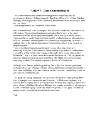 Unit 9 P1 Data Communication
Task 1: Describe the data communication types used historically and the
developments that have led to modern day Local Area Networks (LANs). Detail any
emerging technologies and where you think data communications are likely to be in
ten year s time.
The description must be a minimum of 600 words.
Data communication is the exchange of data between a sender and a receiver of the
information. The components data communication has to have, to be a data
communication are: a message (something that can be sent e.g a sound, picture,
video, number). a sender (a device that is used to send the message/ information). a
receiver ( someone/ something to receive the message being sent by the sender). a
medium ( this is the path the the message /information ... Show more content on
Helpwriting.net ...
These types of communication are instant because when one person says
something to another it doesn t take a day or an hour to get to them. It takes about
a second so on the phone when you say hello usually there would be an instant
hello back. There is in some case,s if the connection is bad, or if the two people are
far away, a telephone conversation might have a bit of lag, when someone says
something it takes a few seconds to get there instead of being instant.
Although not a form of technology, talking face to face is a form of synchronous
communication. One of the good things about synchronous communication is that it
feels close to having a real conversation with someone rather than having to wait to
get a response to the message.
This good for keeping friendships active and also for business and planning. More
than two people can communicate synchronously. If this is done by phone, it is
called a teleconference, and is used for business meetings and lectures, when people
are in all sorts of different locations. This can also be done with videoconferencing or
Skype. Instant messaging can also be done with groups, so that quite a number of
people can all communicate together at the same time.
Task
 