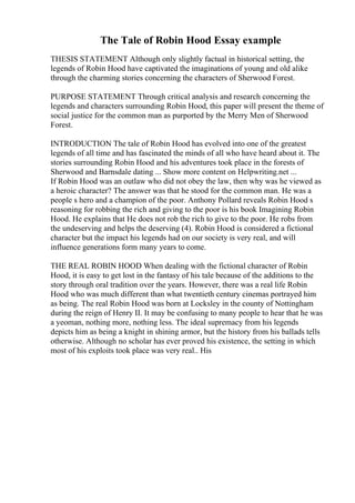 The Tale of Robin Hood Essay example
THESIS STATEMENT Although only slightly factual in historical setting, the
legends of Robin Hood have captivated the imaginations of young and old alike
through the charming stories concerning the characters of Sherwood Forest.
PURPOSE STATEMENT Through critical analysis and research concerning the
legends and characters surrounding Robin Hood, this paper will present the theme of
social justice for the common man as purported by the Merry Men of Sherwood
Forest.
INTRODUCTION The tale of Robin Hood has evolved into one of the greatest
legends of all time and has fascinated the minds of all who have heard about it. The
stories surrounding Robin Hood and his adventures took place in the forests of
Sherwood and Barnsdale dating ... Show more content on Helpwriting.net ...
If Robin Hood was an outlaw who did not obey the law, then why was he viewed as
a heroic character? The answer was that he stood for the common man. He was a
people s hero and a champion of the poor. Anthony Pollard reveals Robin Hood s
reasoning for robbing the rich and giving to the poor is his book Imagining Robin
Hood. He explains that He does not rob the rich to give to the poor. He robs from
the undeserving and helps the deserving (4). Robin Hood is considered a fictional
character but the impact his legends had on our society is very real, and will
influence generations form many years to come.
THE REAL ROBIN HOOD When dealing with the fictional character of Robin
Hood, it is easy to get lost in the fantasy of his tale because of the additions to the
story through oral tradition over the years. However, there was a real life Robin
Hood who was much different than what twentieth century cinemas portrayed him
as being. The real Robin Hood was born at Locksley in the county of Nottingham
during the reign of Henry II. It may be confusing to many people to hear that he was
a yeoman, nothing more, nothing less. The ideal supremacy from his legends
depicts him as being a knight in shining armor, but the history from his ballads tells
otherwise. Although no scholar has ever proved his existence, the setting in which
most of his exploits took place was very real.. His
 