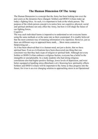 The Human Dimension Of The Army
The Human Dimension is a concept that the Army has been looking into over the
past years as the dynamics have changed. Soldiers and DOD Civilians make up
today s fighting force. As such, it is important to look at the whole person. The
purpose of the whole person concept is to notice how our cognitive, physical, social
and spiritual attributes not only effect the Army, but how it will shape the future of
our fighting forces.
Cognitive
The way each individual learns is imperative to understand as not everyone learns
using the same methods or at the same rate as their counterpart. It is readily believed
that the most common way of retaining information is by repetition. However, just as
there are different ways to approach basic math, ... Show more content on
Helpwriting.net ...
As it has been observed that it is a human need, not just a desire, that we have
spiritual base. Even as civilizations have been discovered one thing that was
consistent was that they had a type of religion or spiritual faith. Although not every
Soldier or DOD Civilian embrace a religious faction, everyone has a belief in the
intangible or unexplainable. In a study students who had strong religious
correlations also had higher positive feelings, lower levels of depression, and were
better equipped at handling stress (Borchard, n.d.). Knowing how spirituality effects
Soldiers and DOD Civilians will be important to the Army as they progress into the
future; for it too is an ever changing solution to approaching stress in an Operational
 