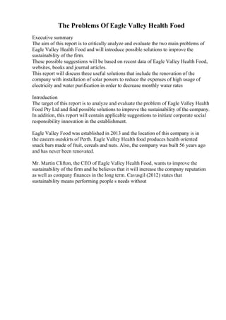 The Problems Of Eagle Valley Health Food
Executive summary
The aim of this report is to critically analyze and evaluate the two main problems of
Eagle Valley Health Food and will introduce possible solutions to improve the
sustainability of the firm.
These possible suggestions will be based on recent data of Eagle Valley Health Food,
websites, books and journal articles.
This report will discuss three useful solutions that include the renovation of the
company with installation of solar powers to reduce the expenses of high usage of
electricity and water purification in order to decrease monthly water rates
Introduction
The target of this report is to analyze and evaluate the problem of Eagle Valley Health
Food Pty Ltd and find possible solutions to improve the sustainability of the company.
In addition, this report will contain applicable suggestions to initiate corporate social
responsibility innovation in the establishment.
Eagle Valley Food was established in 2013 and the location of this company is in
the eastern outskirts of Perth. Eagle Valley Health food produces health oriented
snack bars made of fruit, cereals and nuts. Also, the company was built 56 years ago
and has never been renovated.
Mr. Martin Clifton, the CEO of Eagle Valley Health Food, wants to improve the
sustainability of the firm and he believes that it will increase the company reputation
as well as company finances in the long term. Cavusgil (2012) states that
sustainability means performing people s needs without
 