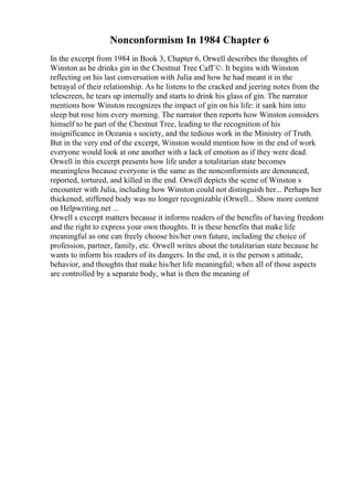 Nonconformism In 1984 Chapter 6
In the excerpt from 1984 in Book 3, Chapter 6, Orwell describes the thoughts of
Winston as he drinks gin in the Chestnut Tree CafГ©. It begins with Winston
reflecting on his last conversation with Julia and how he had meant it in the
betrayal of their relationship. As he listens to the cracked and jeering notes from the
telescreen, he tears up internally and starts to drink his glass of gin. The narrator
mentions how Winston recognizes the impact of gin on his life: it sank him into
sleep but rose him every morning. The narrator then reports how Winston considers
himself to be part of the Chestnut Tree, leading to the recognition of his
insignificance in Oceania s society, and the tedious work in the Ministry of Truth.
But in the very end of the excerpt, Winston would mention how in the end of work
everyone would look at one another with a lack of emotion as if they were dead.
Orwell in this excerpt presents how life under a totalitarian state becomes
meaningless because everyone is the same as the nonconformists are denounced,
reported, tortured, and killed in the end. Orwell depicts the scene of Winston s
encounter with Julia, including how Winston could not distinguish her... Perhaps her
thickened, stiffened body was no longer recognizable (Orwell... Show more content
on Helpwriting.net ...
Orwell s excerpt matters because it informs readers of the benefits of having freedom
and the right to express your own thoughts. It is these benefits that make life
meaningful as one can freely choose his/her own future, including the choice of
profession, partner, family, etc. Orwell writes about the totalitarian state because he
wants to inform his readers of its dangers. In the end, it is the person s attitude,
behavior, and thoughts that make his/her life meaningful; when all of those aspects
are controlled by a separate body, what is then the meaning of
 