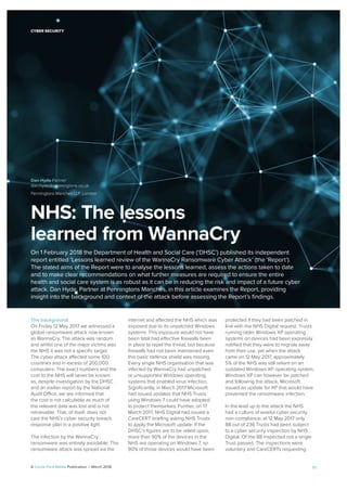 A Cecile Park Media Publication | March 2018 17
NHS: The lessons
learned from WannaCry
On 1 February 2018 the Department of Health and Social Care (‘DHSC’) published its independent
report entitled ‘Lessons learned review of the WannaCry Ransomware Cyber Attack’ (the ‘Report’).
The stated aims of the Report were to analyse the lessons learned, assess the actions taken to date
and to make clear recommendations on what further measures are required to ensure the entire
health and social care system is as robust as it can be in reducing the risk and impact of a future cyber
attack. Dan Hyde, Partner at Penningtons Manches, in this article examines the Report, providing
insight into the background and context of the attack before assessing the Report’s ﬁndings.
The background
On Friday 12 May 2017 we witnessed a
global ransomware attack now known
as WannaCry. The attack was random
and whilst one of the major victims was
the NHS it was not a speciﬁc target.
The cyber attack affected some 100
countries and in excess of 200,000
computers. The exact numbers and the
cost to the NHS will never be known
as, despite investigation by the DHSC
and an earlier report by the National
Audit Office, we are informed that
the cost is not calculable as much of
the relevant data was lost and is not
retrievable. That, of itself, does not
cast the NHS’s cyber security breach
response plan in a positive light.
The infection by the WannaCry
ransomware was entirely avoidable. The
ransomware attack was spread via the
internet and affected the NHS which was
exposed due to its unpatched Windows
systems. This exposure would not have
been fatal had effective ﬁrewalls been
in place to repel the threat, but because
ﬁrewalls had not been maintained even
this basic defence shield was missing.
Every single NHS organisation that was
infected by WannaCry had unpatched
or unsupported Windows operating
systems that enabled virus infection.
Signiﬁcantly, in March 2017 Microsoft
had issued updates that NHS Trusts
using Windows 7 could have adopted
to protect themselves. Further, on 17
March 2017, NHS Digital had issued a
CareCERT brieﬁng asking NHS Trusts
to apply the Microsoft update. If the
DHSC’s ﬁgures are to be relied upon,
more than 90% of the devices in the
NHS are operating on Windows 7, so
90% of those devices would have been
protected if they had been patched in
line with the NHS Digital request. Trusts
running older Windows XP operating
systems on devices had been expressly
notiﬁed that they were to migrate away
from their use, yet when the attack
came on 12 May 2017, approximately
5% of the NHS was still reliant on an
outdated Windows XP operating system.
Windows XP can however be patched
and following the attack, Microsoft
issued an update for XP that would have
prevented the ransomware infection.
In the lead up to the attack the NHS
had a culture of woeful cyber security
non-compliance; at 12 May 2017 only
88 out of 236 Trusts had been subject
to a cyber security inspection by NHS
Digital. Of the 88 inspected not a single
Trust passed. The inspections were
voluntary and CareCERTs requesting
CYBER SECURITY
Dan Hyde Partner
dan.hyde@penningtons.co.uk
Penningtons Manches LLP, London
 