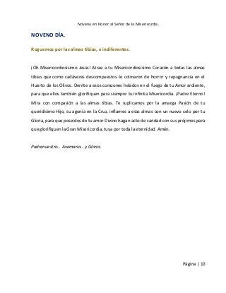 Novena en Honor al Señor de la Misericordia. 
Página | 10 
NOVENO DÍA. 
Roguemos por las almas tibias, e indiferentes. 
¡Oh Misericordiosísimo Jesús! Atrae a tu Misericordiosísimo Corazón a todas las almas tibias que como cadáveres descompuestos te colmaron de horror y repugnancia en el Huerto de los Olivos. Derrite a esos corazones helados en el fuego de tu Amor ardiente, para que ellos también glorifiquen para siempre tu infinita Misericordia. ¡Padre Eterno! Mira con compasión a las almas tibias. Te suplicamos por la amarga Pasión de tu queridísimo Hijo, su agonía en la Cruz, inflames a esas almas con un nuevo celo por tu Gloria, para que poseídos de tu amor Divino hagan acto de caridad con sus prójimos para que glorifiquen la Gran Misericordia, tuya por toda la eternidad. Amén. 
Padrenuestro… Avemaría… y Gloria. 
 