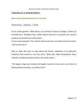 Novena en Honor al Señor de la Misericordia. 
Página | 11 
CORONA DE LA MISERICORDIA. 
(Para rezarla particularmente en el rosario). 
Padrenuestro,… Avemaría,… y Credo. 
En las cuentas grandes: “Padre Eterno, yo te ofrezco el Cuerpo, la Sangre, el Alma y la Divinidad de tu Amadísimo Hijo y Señor Nuestro Jesucristo en expiación por nuestros pecados y los pecados del mundo entero”. 
En las cuentas pequeñas: “Por la Pasión Dolorosa de Jesús, ten Misericordia de nosotros y del mundo entero”. 
(Esto se repite diez veces en cada decena del Rosario, meditando en los diferentes misterios). Para concluir se reza tres veces: “Santo Dios, Santo Omnipotente, Santo Inmortal, ten Misericordia de nosotros y del mundo entero”. 
“!Oh Sangre y Agua que brotaste del Sagrado Corazón de Jesús como una fuente de Misericordia para nosotros, yo confío en Vos!”. 
 