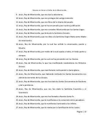 Novena en Honor al Señor de la Misericordia. 
Página | 13 
9. Jesús, Rey de Misericordia, que nos das la vida eterna. 
10. Jesús, Rey de Misericordia, que nos proteges del castigo merecido. 
11. Jesús, Rey de Misericordia, que nos libras de la miseria del pecado. 
12. Jesús, Rey de Misericordia, que te has encarnado para nuestra justificación. 
13. Jesús, Rey de Misericordia, que nos concedes Misericordia por tus Santas Llagas. 
14. Jesús, Rey de Misericordia, que brota de tu Santísimo Corazón. 
15. Jesús, Rey de Misericordia, que nos diste a la Santísima Virgen María como Madre de misericordia. 
16. Jesús, Rey de Misericordia, por la cual has sufrido tu encarnación, pasión y Muerte. 
17. Jesús, Rey de Misericordia, por medio de la cual ayudas a todos, en todas partes y siempre. 
18. Jesús, Rey de Misericordia, por la cual nos has prevenido con tus Gracias. 
19. Jesús, Rey de Misericordia, la que has manifestado revelándonos los Misterios Divinos. 
20. Jesús, Rey de Misericordia, que manifestaste instituyendo tu Santa Iglesia. 
21. Jesús, Rey de Misericordia, que habiendo instituido los Santos Sacramentos nos abriste los torrentes de tus Gracias. 
22. Jesús, Rey de Misericordia, que nos has dado los Santos Sacramentos de Bautismo y de la penitencia. 
23. Jesús, Rey de Misericordia, que nos has dado la Santísima Eucaristía y el Sacerdocio. 
24. Jesús, Rey de Misericordia, que nos has llamado a Nuestra Santa Fe. 
25. Jesús, Rey de Misericordia, que la manifiestas en la conversión de los pecadores. 
26. Jesús, Rey de Misericordia, que la manifiestas iluminando a los infieles. 
27. Jesús, Rey de Misericordia, que la revelas por la Santificación de los Justos.  