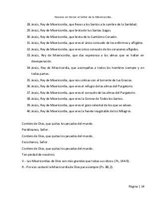 Novena en Honor al Señor de la Misericordia. 
Página | 14 
28. Jesús, Rey de Misericordia, que llevas a los Santos a la cumbre de la Santidad. 
29. Jesús, Rey de Misericordia, que brota de tus Santas Llagas. 
30. Jesús, Rey de Misericordia, que brota de tu Santísimo Corazón. 
31. Jesús, Rey de Misericordia, que eres el único consuelo de los enfermos y afligidos. 
32. Jesús, Rey de Misericordia, que eres único consuelo de los corazones afligidos. 
33. Jesús, Rey de Misericordia, que das esperanza a las almas que se hallan en desesperación. 
34. Jesús, Rey de Misericordia, que acompañas a todos los hombres siempre y en todas partes. 
35. Jesús, Rey de Misericordia, que nos colmas con el torrente de tus Gracias. 
36. Jesús, Rey de Misericordia, que eres el refugio de las almas del Purgatorio. 
37. Jesús, Rey de Misericordia, que eres el consuelo de las almas del Purgatorio. 
38. Jesús, Rey de Misericordia, que eres la Corona de Todos los Santos. 
39. Jesús, Rey de Misericordia, que eres el gozo celestial de los que se salvan. 
40. Jesús, Rey de Misericordia, que eres la fuente inagotable de los Milagros. 
Cordero de Dios, que quitas los pecados del mundo. 
Perdónanos, Señor. 
Cordero de Dios, que quitas los pecados del mundo. 
Escúchanos, Señor. 
Cordero de Dios, que quitas los pecados del mundo. 
Ten piedad de nosotros. 
V.- Las Misericordias de Dios son más grandes que todas sus obras. (Ps, 144.9). 
R.- Por eso cantaré la Misericordia de Dios para siempre (Ps. 88,2). 
 