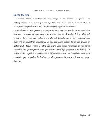 Novena en Honor al Señor de la Misericordia. 
Página | 18 
Santa Martha. 
Oh Santa Martha milagrosa, me acojo a tu amparo y protección entregándome a ti, para que me ayudes en mi tribulación, y en prueba de mi afecto y agradecimiento, te ofrezco propagar tu devoción. 
Consuélame en mis penas y aflicciones, te lo suplico por la inmensa dicha que alegró tu corazón al hospedar en tu casa de Betania al Salvador del mundo; intercede por mí y por toda mi familia para que conservemos siempre en nuestros corazones a nuestro Dios viviendo en su gracia y detestando toda ofensa contra Él; para que sean remediadas nuestras necesidades y en especial esta que ahora me aflige (hágase la petición). Te suplico me ayudes a vencer las dificultades con la fortaleza con que venciste, por el poder de la Cruz, al dragón que tienes rendido a tus pies. Así sea. 
 