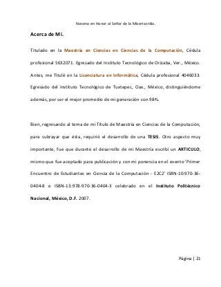 Novena en Honor al Señor de la Misericordia. 
Página | 21 
Acerca de Mí. 
Titulado en la Maestría en Ciencias en Ciencias de la Computación, Cédula profesional 5632071. Egresado del Instituto Tecnológico de Orizaba, Ver., México. Antes, me Titulé en la Licenciatura en Informática, Cédula profesional 4046033. Egresado del Instituto Tecnológico de Tuxtepec, Oax., México, distinguiéndome además, por ser el mejor promedio de mi generación con 98%. 
Bien, regresando al tema de mi Título de Maestría en Ciencias de la Computación, para subrayar que ésta, requirió el desarrollo de una TESIS. Otro aspecto muy importante, fue que durante el desarrollo de mi Maestría escribí un ARTICULO, mismo que fue aceptado para publicación y con mi ponencia en el evento 'Primer Encuentro de Estudiantes en Ciencia de la Computación - E2C2' ISBN-10:970-36- 0404-8 e ISBN-13:978-970-36-0404-3 celebrado en el Instituto Politécnico Nacional, México, D.F. 2007. 
 