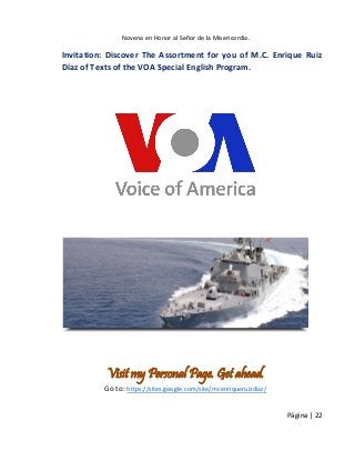 Novena en Honor al Señor de la Misericordia. 
Página | 22 
Invitation: Discover The Assortment for you of M.C. Enrique Ruiz Díaz of Texts of the VOA Special English Program. 
Visit my Personal Page. Get ahead. 
Go to: https://sites.google.com/site/mcenriqueruizdiaz/  