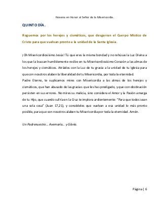 Novena en Honor al Señor de la Misericordia. 
Página | 6 
QUINTO DÍA. 
Roguemos por los herejes y cismáticos, que desgarran el Cuerpo Místico de Cristo para que vuelvan pronto a la unidad de la Santa Iglesia. 
¡Oh Misericordiosísimo Jesús! Tú que eres la misma bondad y no rehúsas la Luz Divina a los que la buscan humildemente recibe en tu Misericordiosísimo Corazón a las almas de los herejes y cismáticos. Atráelos con la Luz de tu gracia a la unidad de tu Iglesia para que con nosotros alaben la liberalidad de tu Misericordia, por toda la eternidad. 
Padre Eterno, te suplicamos mires con Misericordia a las almas de los herejes y cismáticos, que han abusado de las gracias que les has prodigado, y que con obstinación persisten en sus errores. No mires su malicia, sino considera el Amor y la Pasión amarga de tu Hijo, que cuando sufría en la Cruz te implora ardientemente: "Para que todos sean una sola cosa” (Juan 17,21), y concédeles que vuelvan a esa unidad lo más pronto posible, para que con nosotros alaben tu Misericordia por toda la eternidad. Amén. 
Un Padrenuestro… Avemaría… y Gloria. 
 