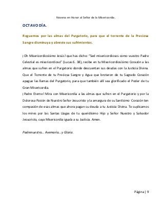 Novena en Honor al Señor de la Misericordia. 
Página | 9 
OCTAVO DÍA. 
Roguemos por las almas del Purgatorio, para que el torrente de la Preciosa Sangre disminuya y abrevie sus sufrimientos. 
¡Oh Misericordiosísimo Jesús! que has dicho: “Sed misericordiosos como vuestro Padre Celestial es misericordioso” (Lucas 6. 38), recibe en tu Misericordiosísimo Corazón a las almas que sufren en el Purgatorio donde descuentan sus deudas con la Justicia Divina. Que el Torrente de tu Preciosa Sangre y Agua que brotaron de tu Sagrado Corazón apague las llamas del Purgatorio, para que también allí sea glorificado el Poder de tu Gran Misericordia. 
¡Padre Eterno! Mira con Misericordia a las almas que sufren en el Purgatorio y por la Dolorosa Pasión de Nuestro Señor Jesucristo y la amargura de su Santísimo Corazón ten compasión de esas almas que ahora pagan su deuda a tu Justicia Divina. Te suplicamos los mires por las Santas Llagas de tu queridísimo Hijo y Señor Nuestro y Salvador Jesucristo, cuya Misericordia iguala a su Justicia. Amen. 
Padrenuestro… Avemaría… y Gloria. 
 