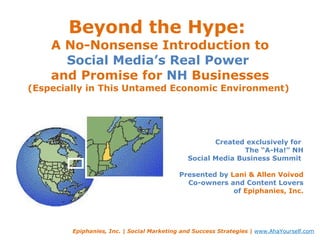 Beyond the Hype:  A No-Nonsense Introduction to Social Media’s Real Power  and Promise for  NH  Businesses (Especially in This Untamed Economic Environment)  Created exclusively for  The “A-Ha!” NH Social Media Business Summit  Presented by  Lani & Allen Voivod Co-owners and Content Lovers of  Epiphanies, Inc. Epiphanies, Inc. | Social Marketing and Success Strategies |  www.AhaYourself.com 