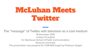 McLuhan Meets
Twitter
The “message” of Twitter with television as a cool medium
16 December 2015
Lindsey O’Laughlin
S.I. Newhouse School of Public Communications
Syracuse University
This presentation was prepared for COM 600 taught by Professor Grygiel
 