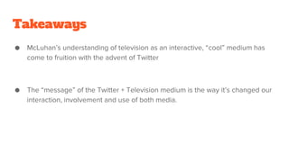 Takeaways
● McLuhan’s understanding of television as an interactive, “cool” medium has
come to fruition with the advent of Twitter
● The “message” of the Twitter + Television medium is the way it’s changed our
interaction, involvement and use of both media.
 