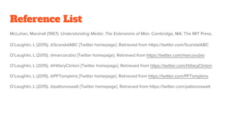 Reference List
McLuhan, Marshall (1967). Understanding Media: The Extensions of Man. Cambridge, MA: The MIT Press.
O’Laughlin, L (2015). @ScandalABC [Twitter homepage]. Retrieved from https://twitter.com/ScandalABC
O’Laughlin, L (2015). @marcorubio [Twitter homepage]. Retrieved from https://twitter.com/marcorubio
O’Laughlin, L (2015). @HillaryClinton [Twitter homepage]. Retrieved from https://twitter.com/HillaryClinton
O’Laughlin, L (2015). @PFTompkins [Twitter homepage]. Retrieved from https://twitter.com/PFTompkins
O’Laughlin, L (2015). @pattonoswalt [Twitter homepage]. Retrieved from https://twitter.com/pattonoswalt
 