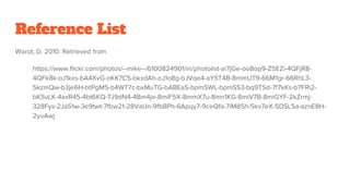 Reference List
Warot, D. 2010. Retrieved from
https://www.flickr.com/photos/--mike--/6100824901/in/photolist-ai7jGe-oo8op9-Z5EZi-4QFjR8-
4QFk8k-oJ1kxs-bA4XvG-oKK7CS-bkxdAh-oJ1o8g-bJVqe4-aYST4B-8mmUT9-66M1gr-66RhL3-
5kzmQw-b3je6H-btPgM5-b4WT7c-bxMuTG-bABEaS-bpmSWL-bpmSS3-bq9TSd-7f7kKs-b7FRi2-
bKSvLK-4axR45-4bt6KQ-7J9dN4-4Bm4je-8miF5X-8mmX7u-8mn1KG-8miV7B-8miGYF-2kZrmj-
328Fys-2Ja51w-3e9twt-7fbw21-28VaUn-9fbBPh-6Apqy7-9ceQfa-7iM85h-5kv7eX-5DSL5a-aznE8H-
2yuAwj
 