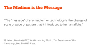 The Medium is the Message
“The ‘message’ of any medium or technology is the change of
scale or pace or pattern that it introduces to human affairs.”
McLuhan, Marshall (1967). Understanding Media: The Extensions of Man.
Cambridge, MA: The MIT Press.
 